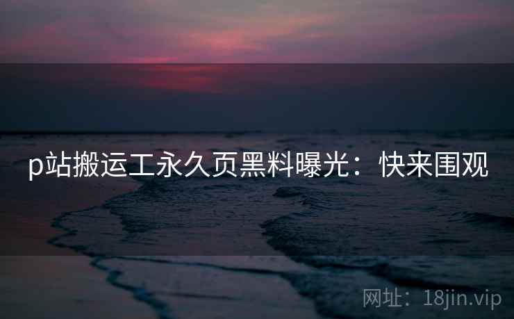p站搬运工永久页黑料曝光：快来围观