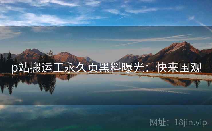 p站搬运工永久页黑料曝光：快来围观