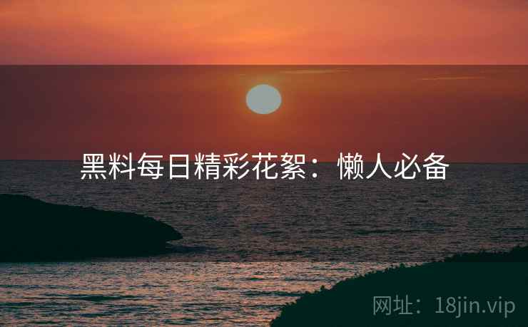 黑料每日精彩花絮：懒人必备