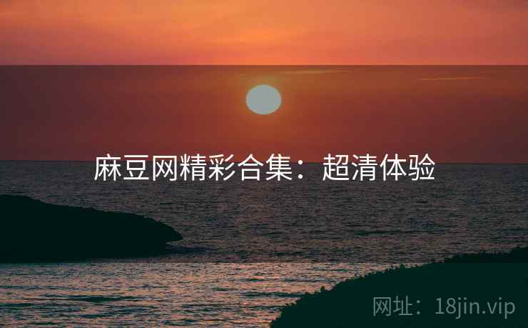 麻豆网精彩合集：超清体验