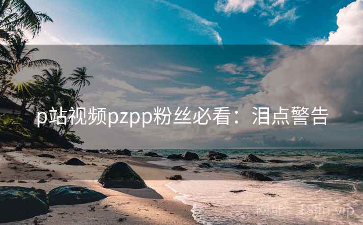 p站视频pzpp粉丝必看：泪点警告